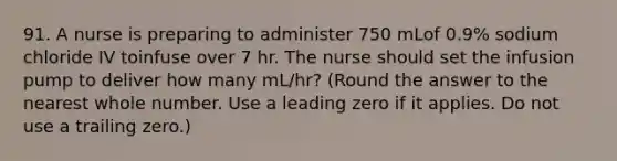 91. A nurse is preparing to administer 750 mLof 0.9% sodium chloride IV toinfuse over 7 hr. The nurse should set the infusion pump to deliver how many mL/hr? (Round the answer to the nearest whole number. Use a leading zero if it applies. Do not use a trailing zero.)