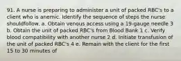 91. A nurse is preparing to administer a unit of packed RBC's to a client who is anemic. Identify the sequence of steps the nurse shouldfollow. a. Obtain venous access using a 19-gauge needle 3 b. Obtain the unit of packed RBC's from Blood Bank 1 c. Verify blood compatibility with another nurse 2 d. Initiate transfusion of the unit of packed RBC's 4 e. Remain with the client for the first 15 to 30 minutes of