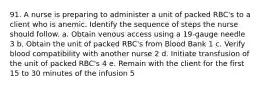 91. A nurse is preparing to administer a unit of packed RBC's to a client who is anemic. Identify the sequence of steps the nurse should follow. a. Obtain venous access using a 19-gauge needle 3 b. Obtain the unit of packed RBC's from Blood Bank 1 c. Verify blood compatibility with another nurse 2 d. Initiate transfusion of the unit of packed RBC's 4 e. Remain with the client for the first 15 to 30 minutes of the infusion 5