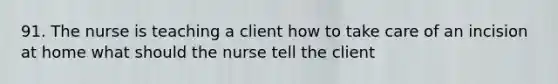 91. The nurse is teaching a client how to take care of an incision at home what should the nurse tell the client