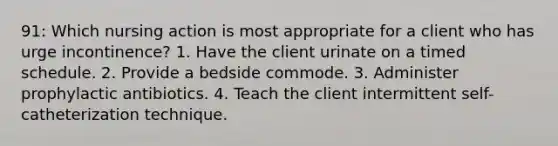 91: Which nursing action is most appropriate for a client who has urge incontinence? 1. Have the client urinate on a timed schedule. 2. Provide a bedside commode. 3. Administer prophylactic antibiotics. 4. Teach the client intermittent self-catheterization technique.