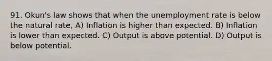 91. ​Okun's law shows that when the <a href='https://www.questionai.com/knowledge/kh7PJ5HsOk-unemployment-rate' class='anchor-knowledge'>unemployment rate</a> is below the natural​ rate, A) Inflation is higher than expected. B) Inflation is lower than expected. C) Output is above potential. D) Output is below potential.