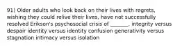 91) Older adults who look back on their lives with regrets, wishing they could relive their lives, have not successfully resolved Erikson's psychosocial crisis of _______. integrity versus despair identity versus identity confusion generativity versus stagnation intimacy versus isolation