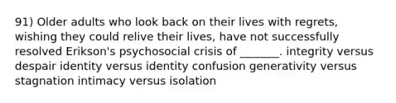 91) Older adults who look back on their lives with regrets, wishing they could relive their lives, have not successfully resolved Erikson's psychosocial crisis of _______. integrity versus despair identity versus identity confusion generativity versus stagnation intimacy versus isolation