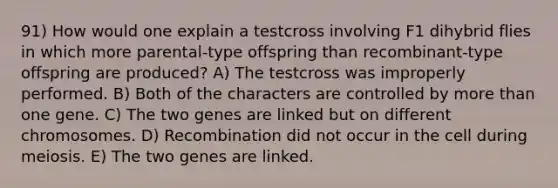 91) How would one explain a testcross involving F1 dihybrid flies in which more parental-type offspring than recombinant-type offspring are produced? A) The testcross was improperly performed. B) Both of the characters are controlled by more than one gene. C) The two genes are linked but on different chromosomes. D) Recombination did not occur in the cell during meiosis. E) The two genes are linked.