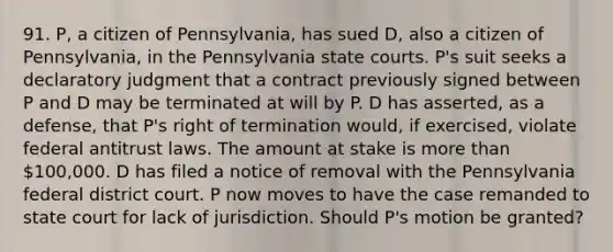 91. P, a citizen of Pennsylvania, has sued D, also a citizen of Pennsylvania, in the Pennsylvania state courts. P's suit seeks a declaratory judgment that a contract previously signed between P and D may be terminated at will by P. D has asserted, as a defense, that P's right of termination would, if exercised, violate federal antitrust laws. The amount at stake is more than 100,000. D has filed a notice of removal with the Pennsylvania federal district court. P now moves to have the case remanded to state court for lack of jurisdiction. Should P's motion be granted?