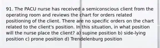 91. The PACU nurse has received a semiconscious client from the operating room and reviews the chart for orders related positioning of the client. There are no specific orders on the chart related to the client's position. In this situation, in what position will the nurse place the client? a) supine position b) side-lying position c) prone position d) Trendelenburg position