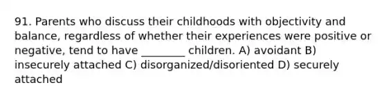 91. Parents who discuss their childhoods with objectivity and balance, regardless of whether their experiences were positive or negative, tend to have ________ children. A) avoidant B) insecurely attached C) disorganized/disoriented D) securely attached