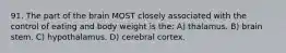 91. The part of the brain MOST closely associated with the control of eating and body weight is the: A) thalamus. B) brain stem. C) hypothalamus. D) cerebral cortex.