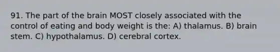 91. The part of the brain MOST closely associated with the control of eating and body weight is the: A) thalamus. B) brain stem. C) hypothalamus. D) cerebral cortex.