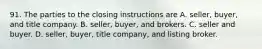 91. The parties to the closing instructions are A. seller, buyer, and title company. B. seller, buyer, and brokers. C. seller and buyer. D. seller, buyer, title company, and listing broker.