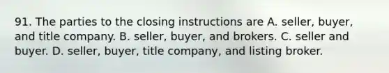 91. The parties to the closing instructions are A. seller, buyer, and title company. B. seller, buyer, and brokers. C. seller and buyer. D. seller, buyer, title company, and listing broker.