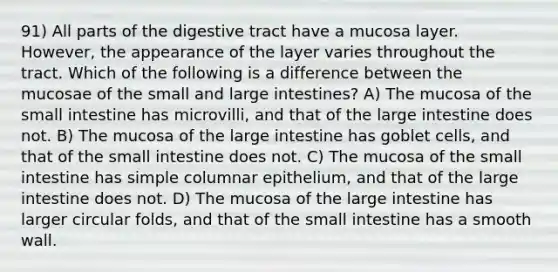 91) All parts of the digestive tract have a mucosa layer. However, the appearance of the layer varies throughout the tract. Which of the following is a difference between the mucosae of the small and large intestines? A) The mucosa of the small intestine has microvilli, and that of the large intestine does not. B) The mucosa of the large intestine has goblet cells, and that of the small intestine does not. C) The mucosa of the small intestine has simple columnar epithelium, and that of the large intestine does not. D) The mucosa of the large intestine has larger circular folds, and that of the small intestine has a smooth wall.