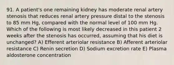 91. A patient's one remaining kidney has moderate renal artery stenosis that reduces renal artery pressure distal to the stenosis to 85 mm Hg, compared with the normal level of 100 mm Hg. Which of the following is most likely decreased in this patient 2 weeks after the stenosis has occurred, assuming that his diet is unchanged? A) Efferent arteriolar resistance B) Afferent arteriolar resistance C) Renin secretion D) Sodium excretion rate E) Plasma aldosterone concentration