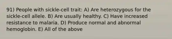 91) People with sickle-cell trait: A) Are heterozygous for the sickle-cell allele. B) Are usually healthy. C) Have increased resistance to malaria. D) Produce normal and abnormal hemoglobin. E) All of the above