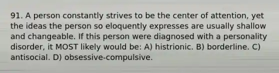 91. A person constantly strives to be the center of attention, yet the ideas the person so eloquently expresses are usually shallow and changeable. If this person were diagnosed with a personality disorder, it MOST likely would be: A) histrionic. B) borderline. C) antisocial. D) obsessive-compulsive.