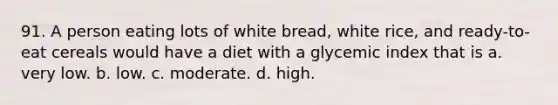 91. A person eating lots of white bread, white rice, and ready-to-eat cereals would have a diet with a glycemic index that is a. very low. b. low. c. moderate. d. high.