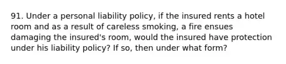 91. Under a personal liability policy, if the insured rents a hotel room and as a result of careless smoking, a fire ensues damaging the insured's room, would the insured have protection under his liability policy? If so, then under what form?