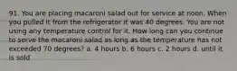 91. You are placing macaroni salad out for service at noon. When you pulled it from the refrigerator it was 40 degrees. You are not using any temperature control for it. How long can you continue to serve the macaroni salad as long as the temperature has not exceeded 70 degrees? a. 4 hours b. 6 hours c. 2 hours d. until it is sold