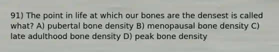 91) The point in life at which our bones are the densest is called what? A) pubertal bone density B) menopausal bone density C) late adulthood bone density D) peak bone density