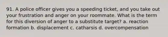 91. A police officer gives you a speeding ticket, and you take out your frustration and anger on your roommate. What is the term for this diversion of anger to a substitute target? a. reaction formation b. displacement c. catharsis d. overcompensation