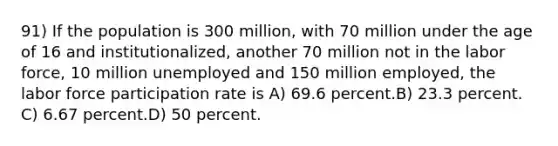 91) If the population is 300 million, with 70 million under the age of 16 and institutionalized, another 70 million not in the labor force, 10 million unemployed and 150 million employed, the labor force participation rate is A) 69.6 percent.B) 23.3 percent. C) 6.67 percent.D) 50 percent.