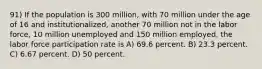 91) If the population is 300 million, with 70 million under the age of 16 and institutionalized, another 70 million not in the labor force, 10 million unemployed and 150 million employed, the labor force participation rate is A) 69.6 percent. B) 23.3 percent. C) 6.67 percent. D) 50 percent.