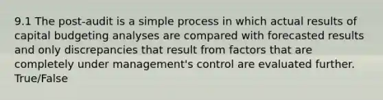 9.1 The post-audit is a simple process in which actual results of capital budgeting analyses are compared with forecasted results and only discrepancies that result from factors that are completely under management's control are evaluated further. True/False