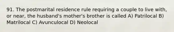 91. The postmarital residence rule requiring a couple to live with, or near, the husband's mother's brother is called A) Patrilocal B) Matrilocal C) Avunculocal D) Neolocal