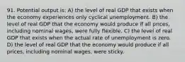 91. Potential output is: A) the level of real GDP that exists when the economy experiences only cyclical unemployment. B) the level of real GDP that the economy would produce if all prices, including nominal wages, were fully flexible. C) the level of real GDP that exists when the actual rate of unemployment is zero. D) the level of real GDP that the economy would produce if all prices, including nominal wages, were sticky.