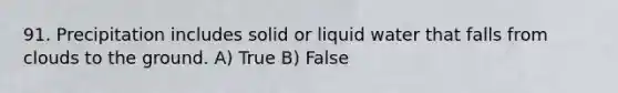 91. Precipitation includes solid or liquid water that falls from clouds to the ground. A) True B) False