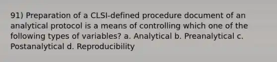 91) Preparation of a CLSI-defined procedure document of an analytical protocol is a means of controlling which one of the following types of variables? a. Analytical b. Preanalytical c. Postanalytical d. Reproducibility