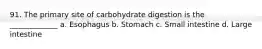 91. The primary site of carbohydrate digestion is the _____________ a. Esophagus b. Stomach c. Small intestine d. Large intestine