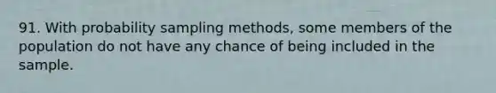 91. With probability sampling methods, some members of the population do not have any chance of being included in the sample.