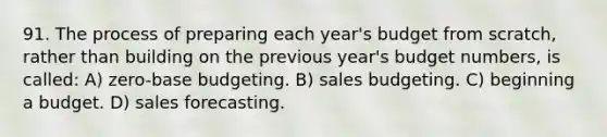 91. The process of preparing each year's budget from scratch, rather than building on the previous year's budget numbers, is called: A) zero-base budgeting. B) sales budgeting. C) beginning a budget. D) sales forecasting.