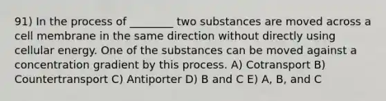 91) In the process of ________ two substances are moved across a cell membrane in the same direction without directly using cellular energy. One of the substances can be moved against a concentration gradient by this process. A) Cotransport B) Countertransport C) Antiporter D) B and C E) A, B, and C