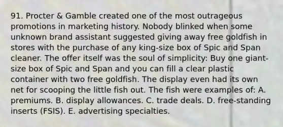 91. Procter & Gamble created one of the most outrageous promotions in marketing history. Nobody blinked when some unknown brand assistant suggested giving away free goldfish in stores with the purchase of any king-size box of Spic and Span cleaner. The offer itself was the soul of simplicity: Buy one giant-size box of Spic and Span and you can fill a clear plastic container with two free goldfish. The display even had its own net for scooping the little fish out. The fish were examples of: A. premiums. B. display allowances. C. trade deals. D. free-standing inserts (FSIS). E. advertising specialties.