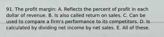 91. The profit margin: A. Reflects the percent of profit in each dollar of revenue. B. Is also called return on sales. C. Can be used to compare a firm's performance to its competitors. D. Is calculated by dividing net income by <a href='https://www.questionai.com/knowledge/ksNDOTmr42-net-sales' class='anchor-knowledge'>net sales</a>. E. All of these.