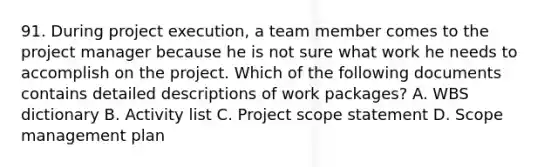 91. During project execution, a team member comes to the project manager because he is not sure what work he needs to accomplish on the project. Which of the following documents contains detailed descriptions of work packages? A. WBS dictionary B. Activity list C. Project scope statement D. Scope management plan