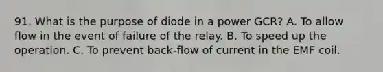 91. What is the purpose of diode in a power GCR? A. To allow flow in the event of failure of the relay. B. To speed up the operation. C. To prevent back-flow of current in the EMF coil.