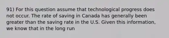 91) For this question assume that technological progress does not occur. The rate of saving in Canada has generally been greater than the saving rate in the U.S. Given this information, we know that in the long run