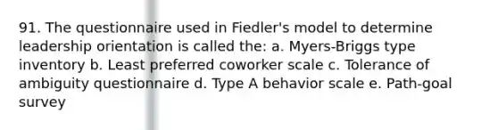 91. The questionnaire used in Fiedler's model to determine leadership orientation is called the: a. Myers-Briggs type inventory b. Least preferred coworker scale c. Tolerance of ambiguity questionnaire d. Type A behavior scale e. Path-goal survey