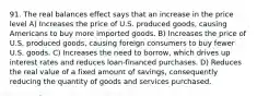 91. The real balances effect says that an increase in the price level A) Increases the price of U.S. produced goods, causing Americans to buy more imported goods. B) Increases the price of U.S. produced goods, causing foreign consumers to buy fewer U.S. goods. C) Increases the need to borrow, which drives up interest rates and reduces loan-financed purchases. D) Reduces the real value of a fixed amount of savings, consequently reducing the quantity of goods and services purchased.