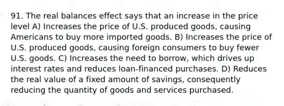 91. The real balances effect says that an increase in the price level A) Increases the price of U.S. produced goods, causing Americans to buy more imported goods. B) Increases the price of U.S. produced goods, causing foreign consumers to buy fewer U.S. goods. C) Increases the need to borrow, which drives up interest rates and reduces loan-financed purchases. D) Reduces the real value of a fixed amount of savings, consequently reducing the quantity of goods and services purchased.