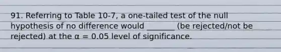 91. Referring to Table 10-7, a one-tailed test of the null hypothesis of no difference would _______ (be rejected/not be rejected) at the α = 0.05 level of significance.