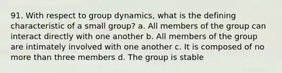 91. With respect to group dynamics, what is the defining characteristic of a small group? a. All members of the group can interact directly with one another b. All members of the group are intimately involved with one another c. It is composed of no more than three members d. The group is stable