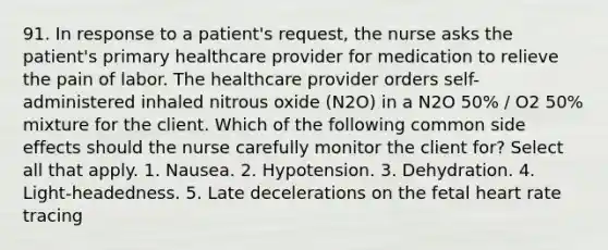 91. In response to a patient's request, the nurse asks the patient's primary healthcare provider for medication to relieve the pain of labor. The healthcare provider orders self-administered inhaled nitrous oxide (N2O) in a N2O 50% / O2 50% mixture for the client. Which of the following common side effects should the nurse carefully monitor the client for? Select all that apply. 1. Nausea. 2. Hypotension. 3. Dehydration. 4. Light-headedness. 5. Late decelerations on the fetal heart rate tracing