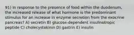 91) In response to the presence of food within the duodenum, the increased release of what hormone is the predominant stimulus for an increase in enzyme secretion from the exocrine pancreas? A) secretin B) glucose-dependent insulinotropic peptide C) cholecystokinin D) gastrin E) insulin