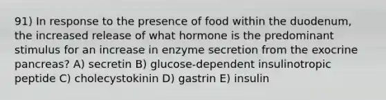 91) In response to the presence of food within the duodenum, the increased release of what hormone is the predominant stimulus for an increase in enzyme secretion from the exocrine pancreas? A) secretin B) glucose-dependent insulinotropic peptide C) cholecystokinin D) gastrin E) insulin