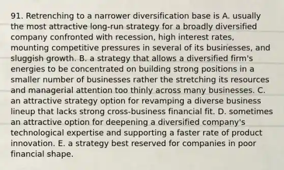 91. Retrenching to a narrower diversification base is A. usually the most attractive long-run strategy for a broadly diversified company confronted with recession, high interest rates, mounting competitive pressures in several of its businesses, and sluggish growth. B. a strategy that allows a diversified firm's energies to be concentrated on building strong positions in a smaller number of businesses rather the stretching its resources and managerial attention too thinly across many businesses. C. an attractive strategy option for revamping a diverse business lineup that lacks strong cross-business financial fit. D. sometimes an attractive option for deepening a diversified company's technological expertise and supporting a faster rate of product innovation. E. a strategy best reserved for companies in poor financial shape.